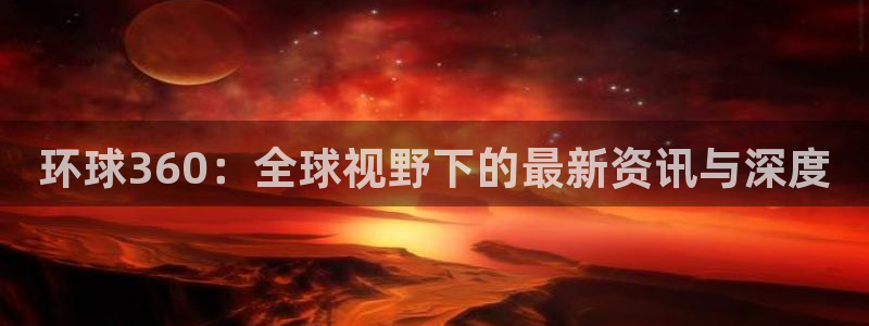 幸运彩2官网：环球360：全球视野下的最新资讯与深度
