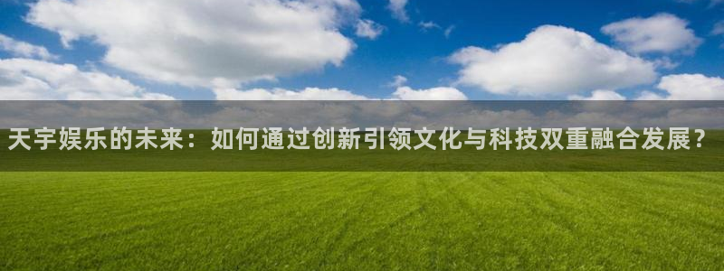 幸运彩平台注册入口：天宇娱乐的未来：如何通过创新引领文化与科技双重融合发展？
